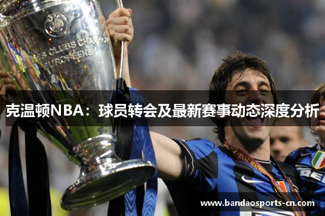 克温顿NBA：球员转会及最新赛事动态深度分析