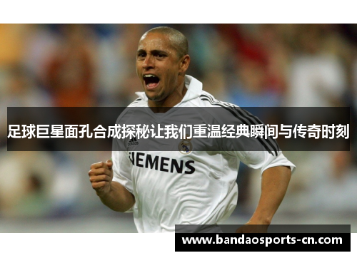 足球巨星面孔合成探秘让我们重温经典瞬间与传奇时刻
