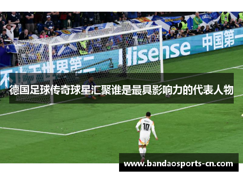 德国足球传奇球星汇聚谁是最具影响力的代表人物