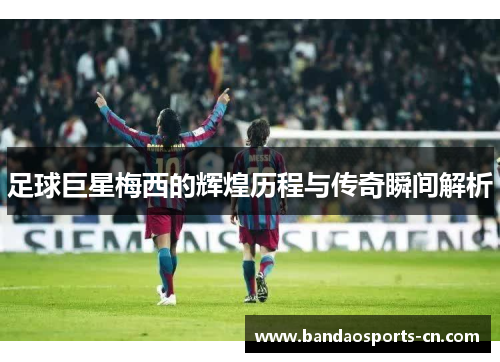 足球巨星梅西的辉煌历程与传奇瞬间解析