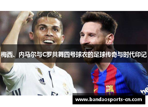 梅西、内马尔与C罗共舞四号球衣的足球传奇与时代印记