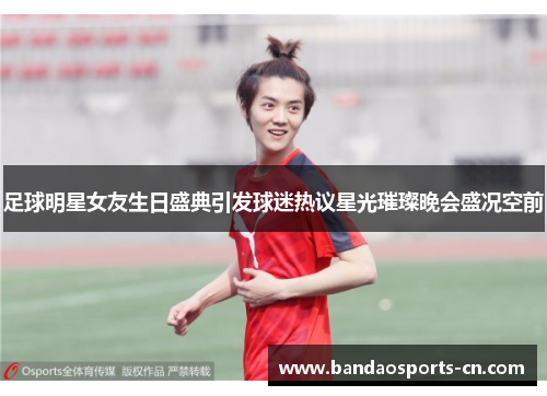 足球明星女友生日盛典引发球迷热议星光璀璨晚会盛况空前