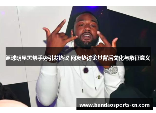 篮球明星黑帮手势引发热议 网友热讨论其背后文化与象征意义