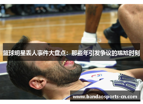 篮球明星丢人事件大盘点：那些年引发争议的尴尬时刻