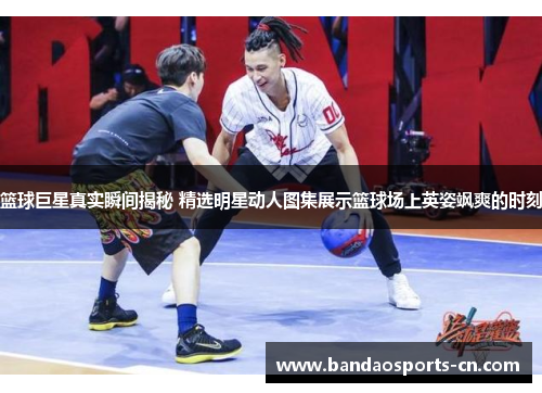 篮球巨星真实瞬间揭秘 精选明星动人图集展示篮球场上英姿飒爽的时刻