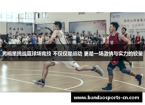 男明星挑战篮球场竞技 不仅仅是运动 更是一场激情与实力的较量