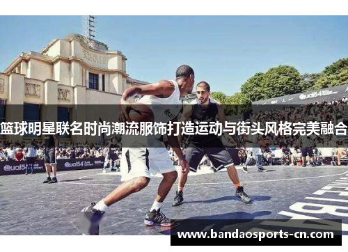篮球明星联名时尚潮流服饰打造运动与街头风格完美融合