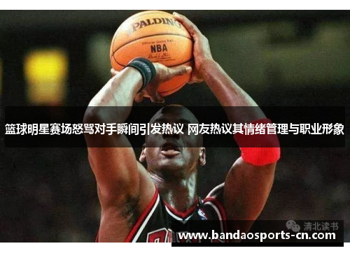 篮球明星赛场怒骂对手瞬间引发热议 网友热议其情绪管理与职业形象