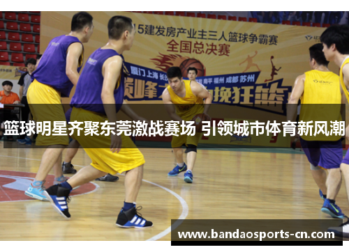 篮球明星齐聚东莞激战赛场 引领城市体育新风潮
