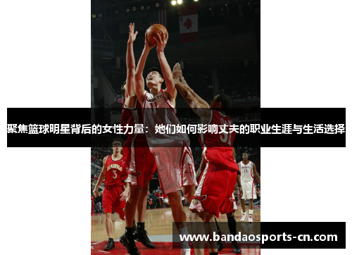 聚焦篮球明星背后的女性力量：她们如何影响丈夫的职业生涯与生活选择